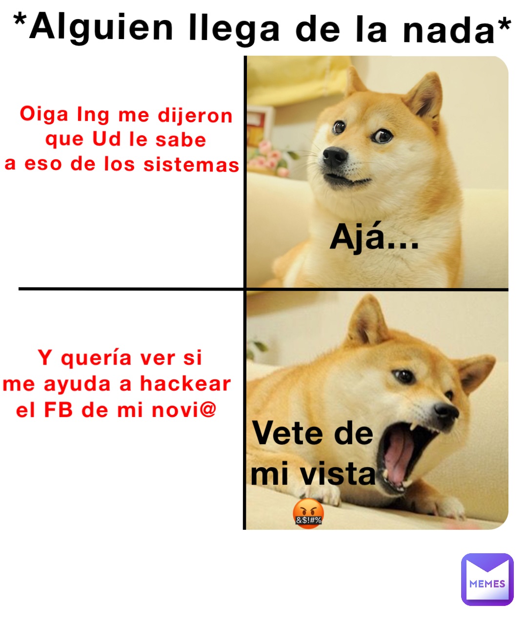 Oiga Ing me dijeron 
que Ud le sabe 
a eso de los sistemas Ajá… Y quería ver si 
me ayuda a hackear
el FB de mi novi@ Vete de mi vista 🤬 *Alguien llega de la nada*