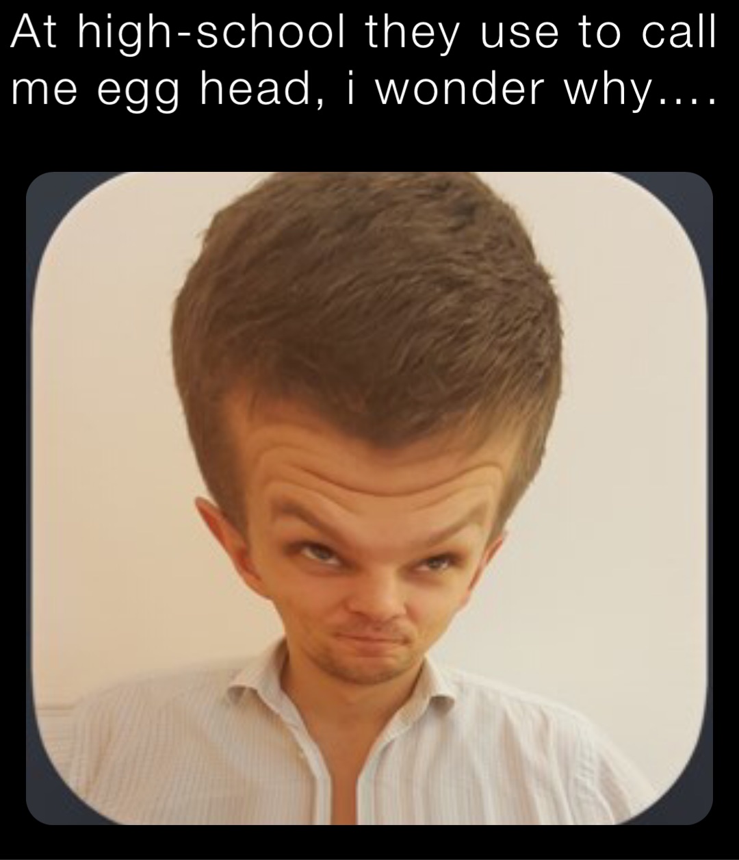 At high-school they use to call me egg head, i wonder why….