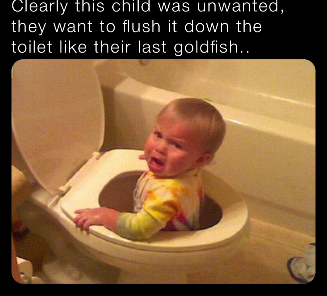 Clearly this child was unwanted, they want to flush it down the toilet like their last goldfish..