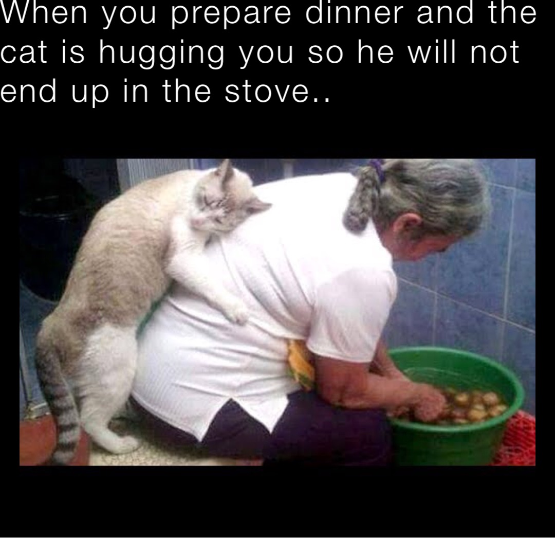 When you prepare dinner and the cat is hugging you so he will not end up in the stove..