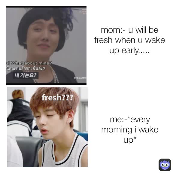 me:-*every morning i wake up* fresh??? mom:- u will be fresh when u wake up early.....
