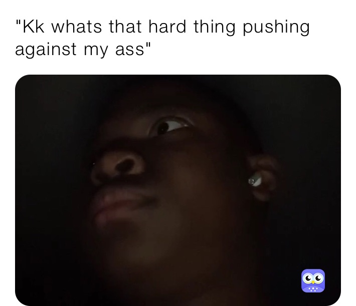 "Kk whats that hard thing pushing against my ass"