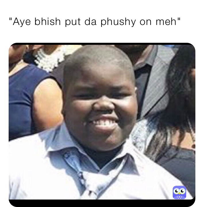 "Aye bhish put da phushy on meh" 