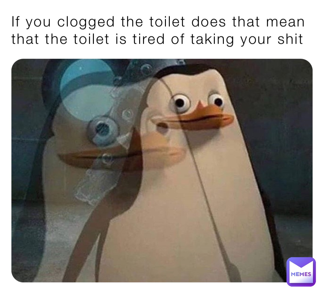 If you clogged the toilet does that mean that the toilet is tired of taking your shit