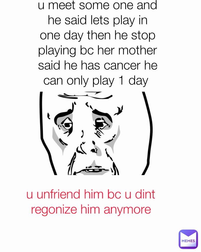 u unfriend him bc u dint regonize him anymore Type Text u meet some one and he said lets play in one day then he stop playing bc her mother said he has cancer he can only play 1 day 
