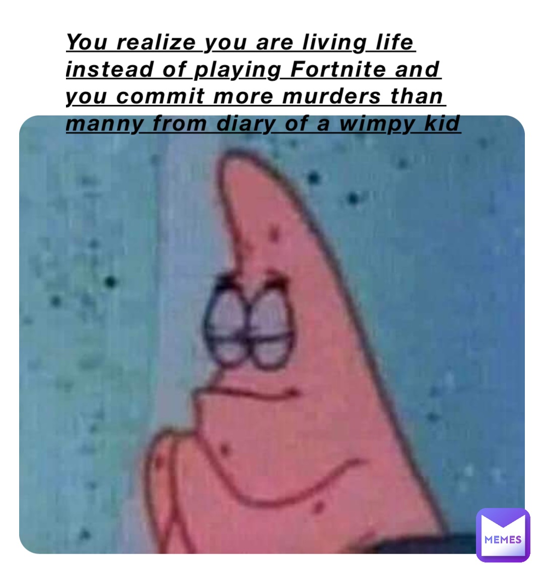 You realize you are living life instead of playing Fortnite and you commit more murders than manny from diary of a wimpy kid