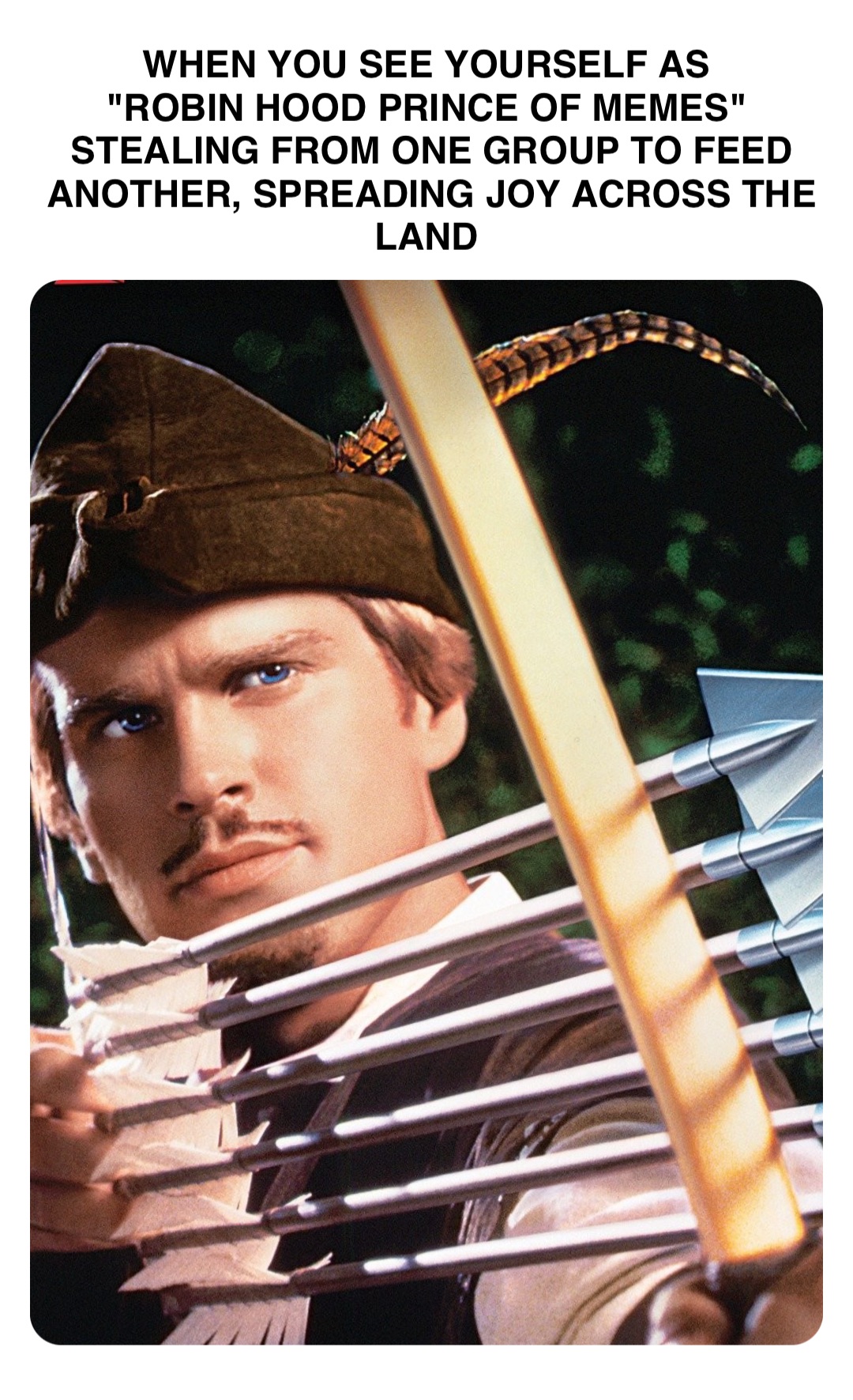 Double tap to edit WHEN YOU SEE YOURSELF AS
"ROBIN HOOD PRINCE OF MEMES"
STEALING FROM ONE GROUP TO FEED ANOTHER, SPREADING JOY ACROSS THE LAND