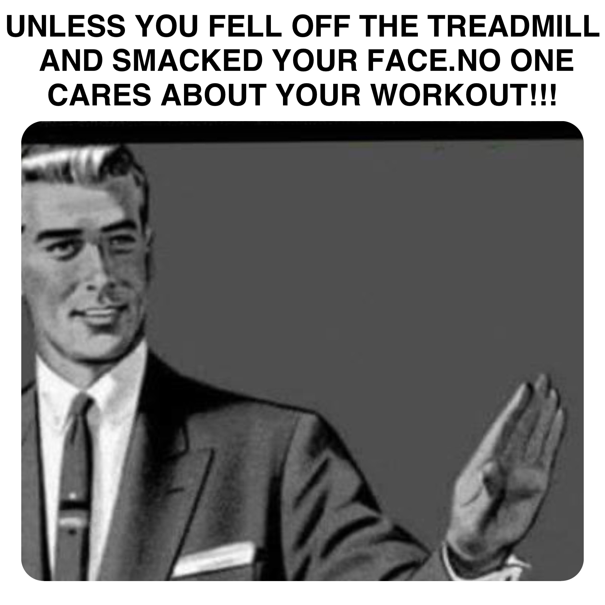 Double tap to edit UNLESS YOU FELL OFF THE TREADMILL AND SMACKED YOUR FACE.NO ONE CARES ABOUT YOUR WORKOUT!!!