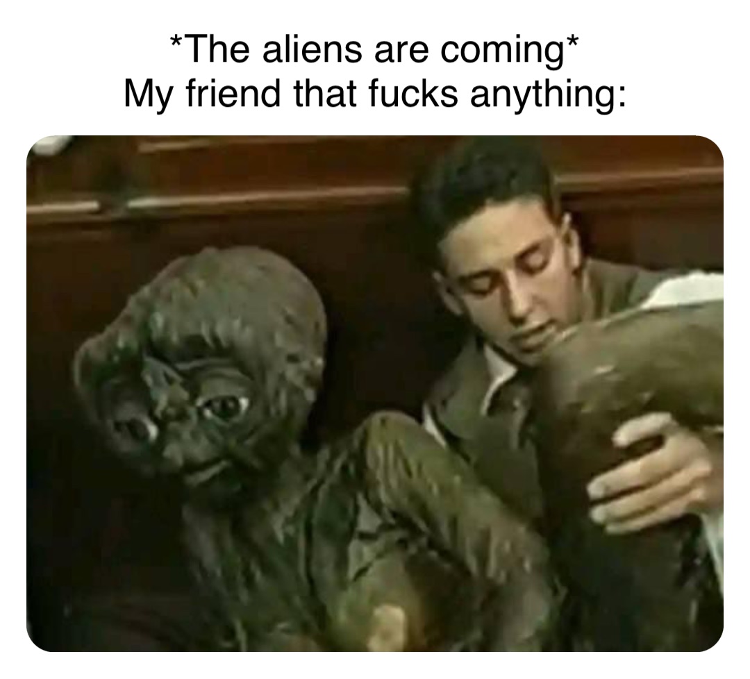 Double tap to edit *The aliens are coming*
My friend that fucks anything: