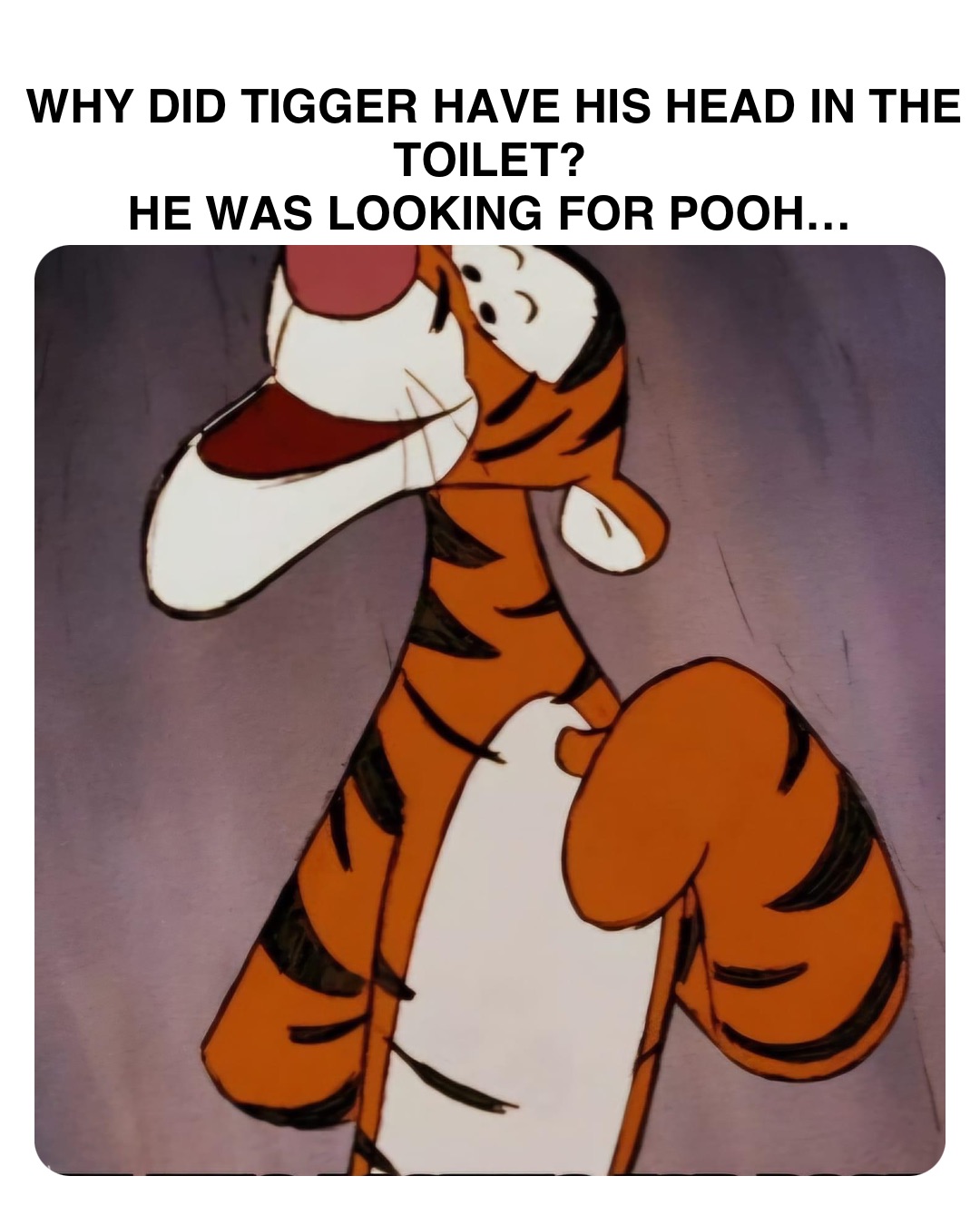 Double tap to edit WHY DID TIGGER HAVE HIS HEAD IN THE TOILET?
HE WAS LOOKING FOR POOH…