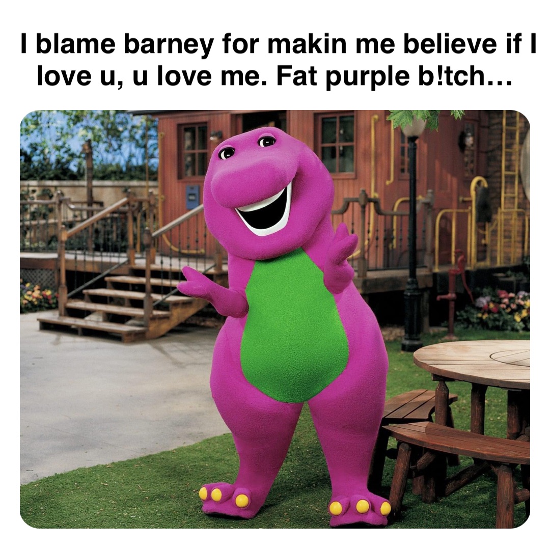 Double tap to edit I blame barney for makin me believe if I love u, u love me. Fat purple b!tch…