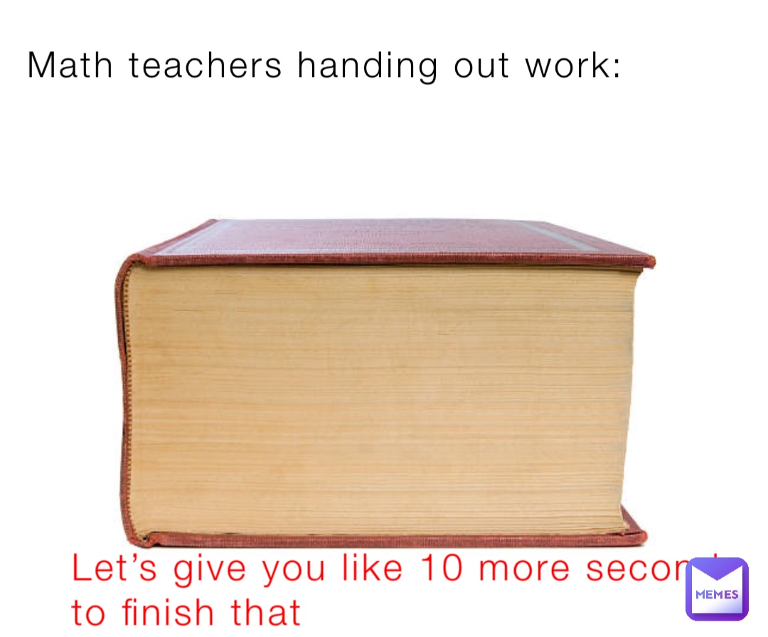 Math teachers handing out work: Let’s give you like 10 more seconds to finish that