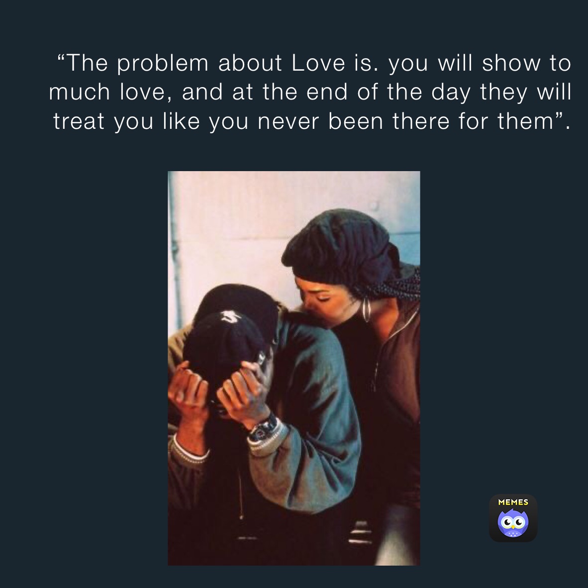 “The problem about Love is. you will show to much love, and at the end of the day they will treat you like you never been there for them”. The pr