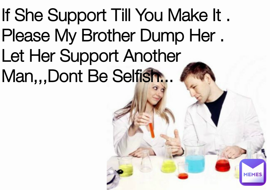 If She Support Till You Make It .
Please My Brother Dump Her .
Let Her Support Another Man,,,Dont Be Selfish...