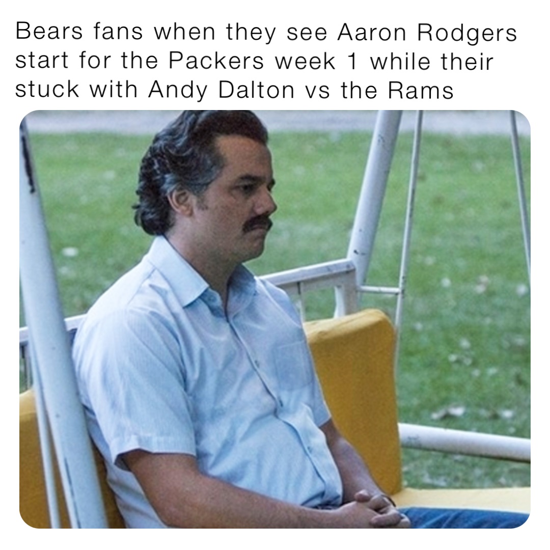 Bears fans when they see Aaron Rodgers start for the Packers week 1 while their stuck with Andy Dalton vs the Rams