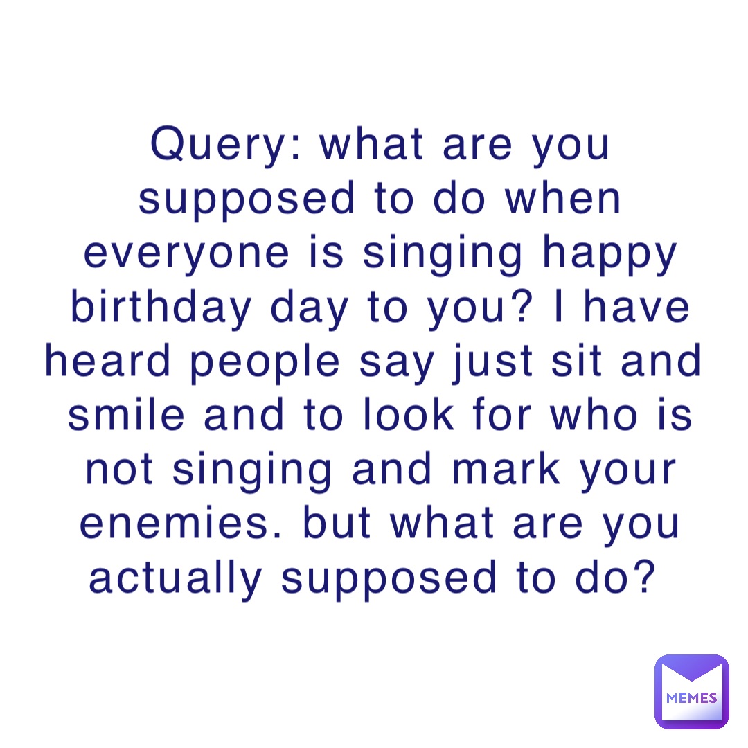 Query: what are you supposed to do when everyone is singing happy birthday day to you? I have heard people say just sit and smile and to look for who is not singing and mark your enemies. but what are you actually supposed to do?