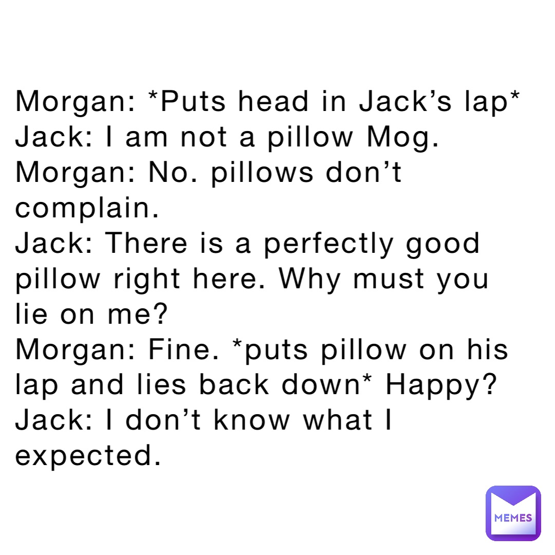 Morgan: *Puts head in Jack’s lap*
Jack: I am not a pillow Mog. 
Morgan: No. pillows don’t complain. 
Jack: There is a perfectly good pillow right here. Why must you lie on me?
Morgan: Fine. *puts pillow on his lap and lies back down* Happy?
Jack: I don’t know what I expected.
