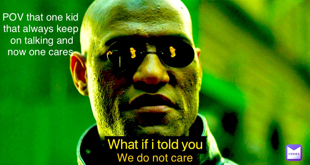 We do not care POV that one kid that always keep on talking and now one cares