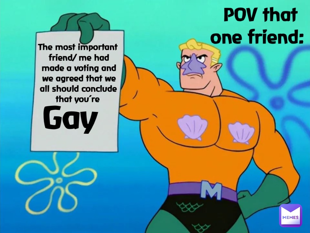 POV that one friend: The most important friend/ me had made a voting and we agreed that we all should conclude that you’re Gay
