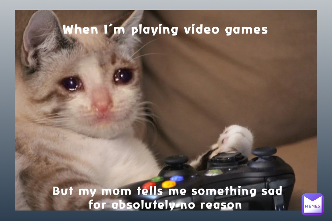 When I’m playing video games But my mom tells me something sad for absolutely no reason