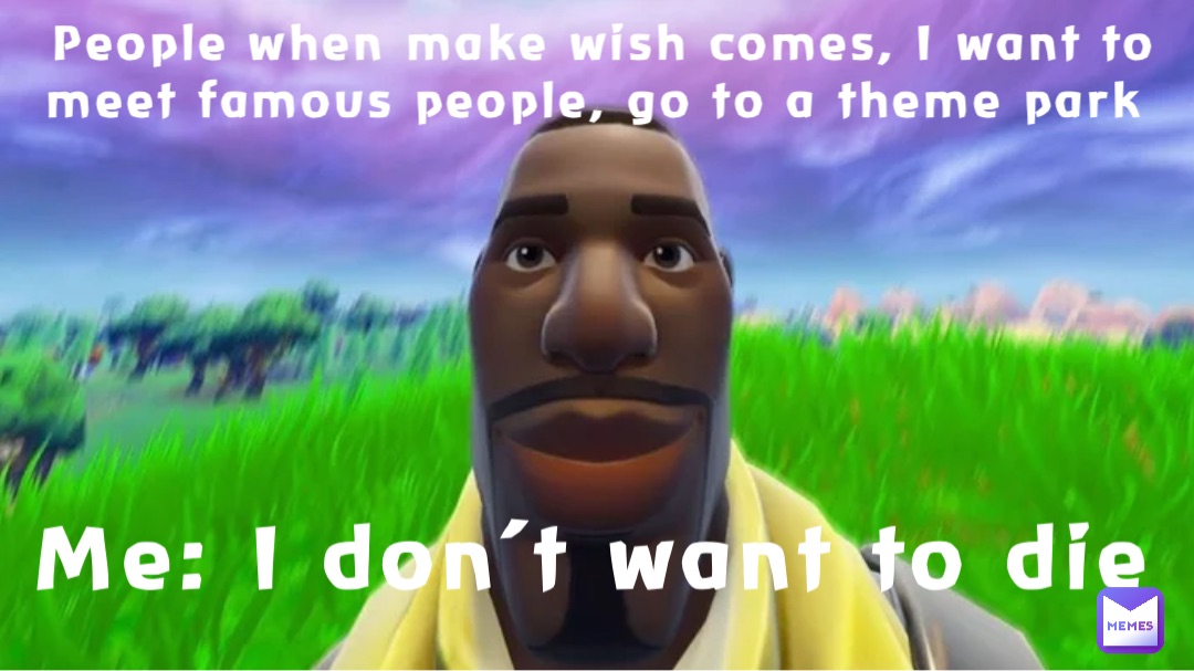 People when make wish comes, I want to meet famous people, go to a theme park Me: I don’t want to die