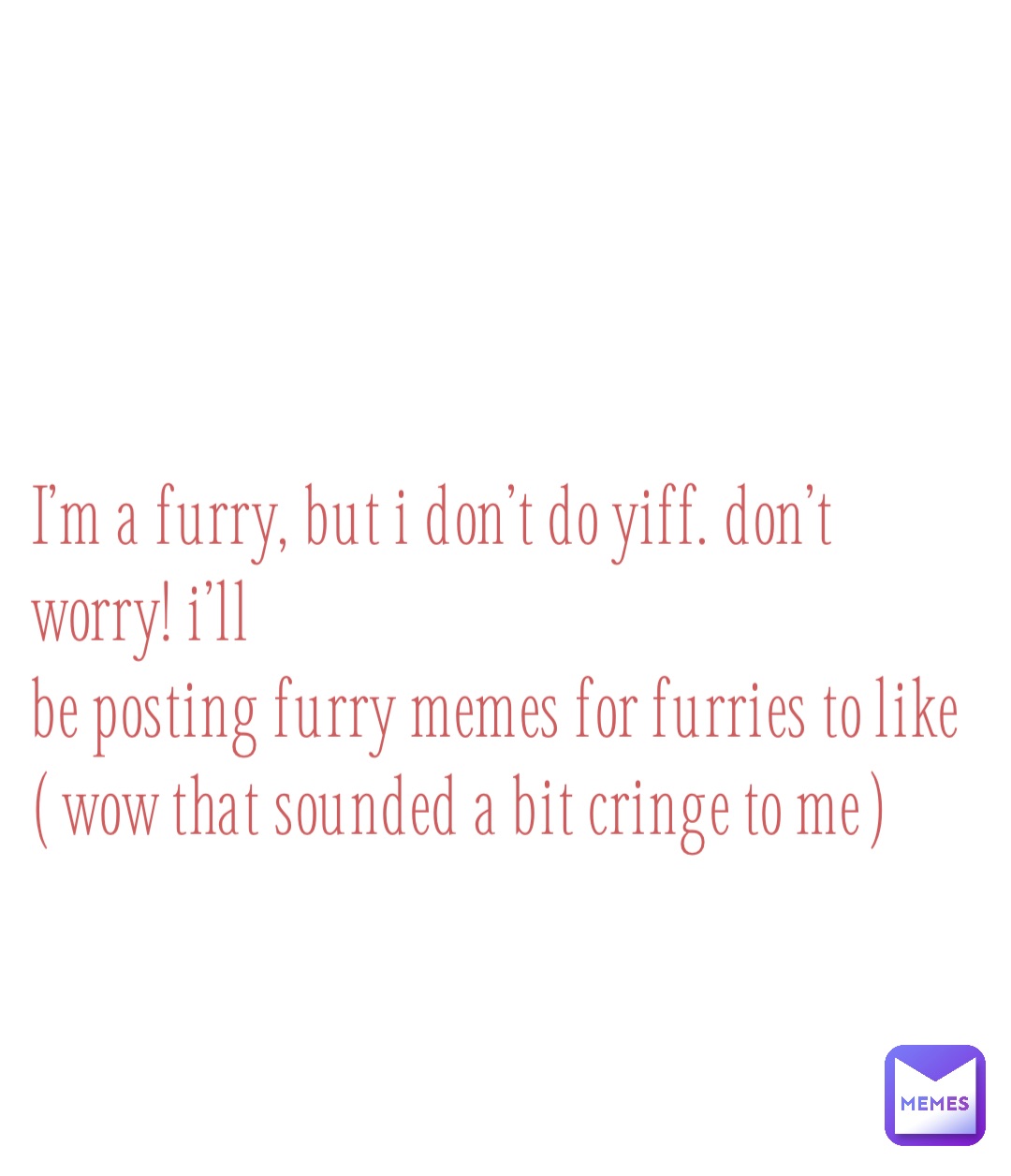 I’m a furry, but I don’t do yiff. Don’t worry! I’ll 
be posting furry memes for furries to like
( wow that sounded a bit cringe to me )