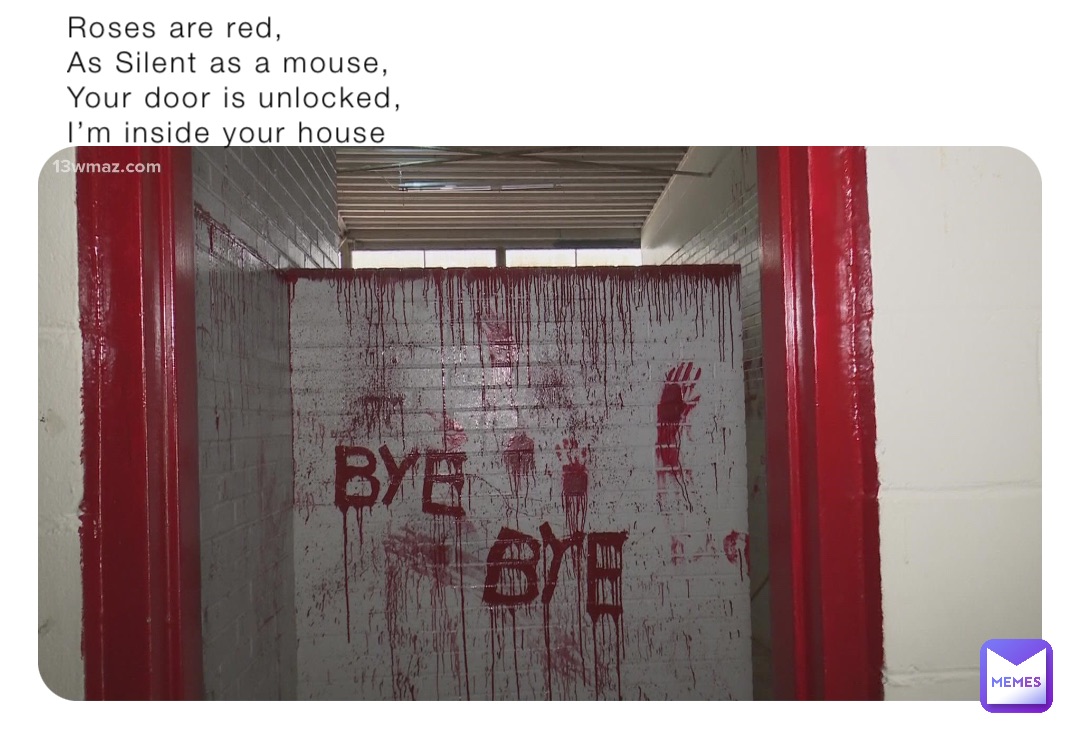 Roses are red,
As Silent as a mouse,
Your door is unlocked,
I’m inside your house