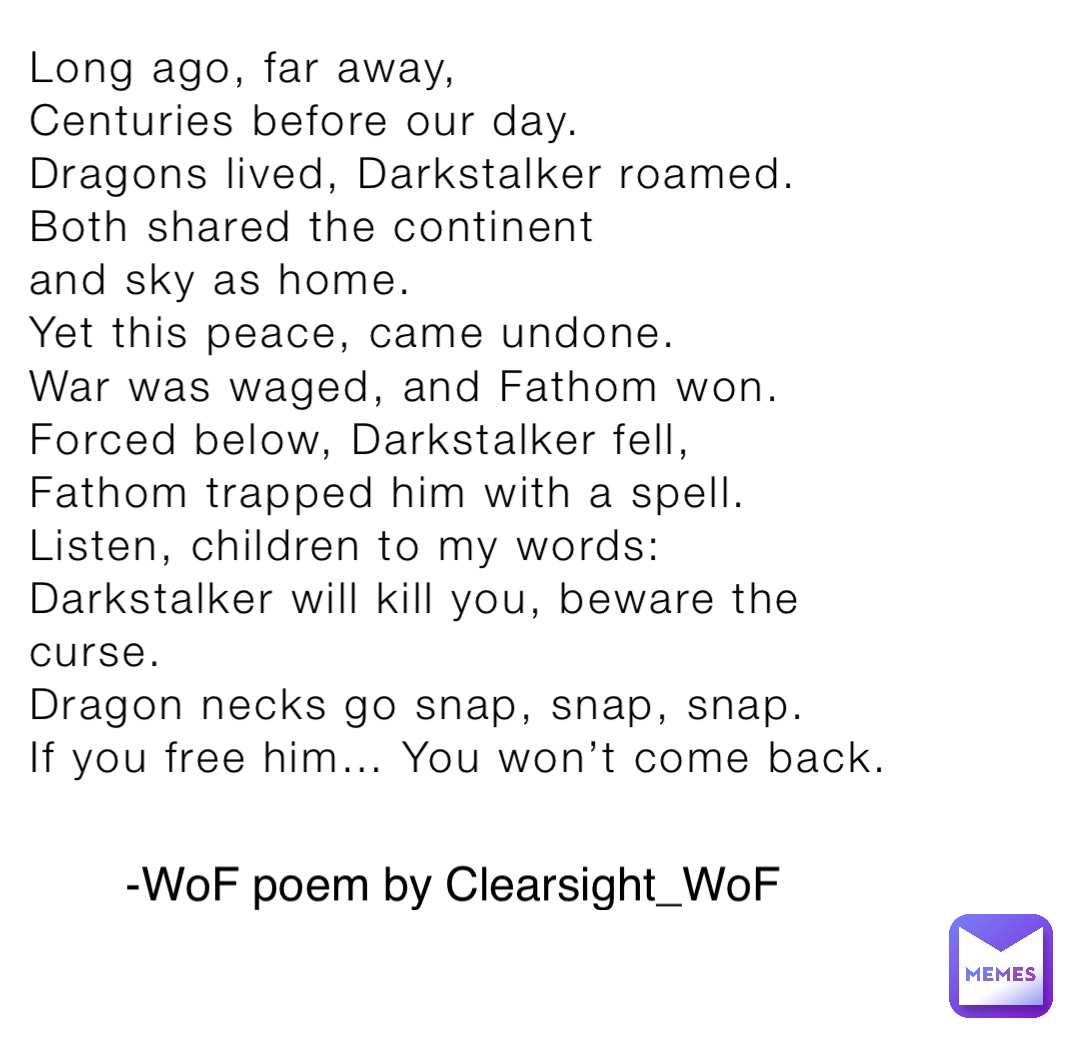 Long ago, far away,
Centuries before our day.
Dragons lived, Darkstalker roamed.
Both shared the continent
and sky as home.
Yet this peace, came undone. 
War was waged, and Fathom won.
Forced below, Darkstalker fell,
Fathom trapped him with a spell.
Listen, children to my words:
Darkstalker will kill you, beware the curse.
Dragon necks go snap, snap, snap. 
If you free him… You won’t come back. -WoF poem by Clearsight_WoF