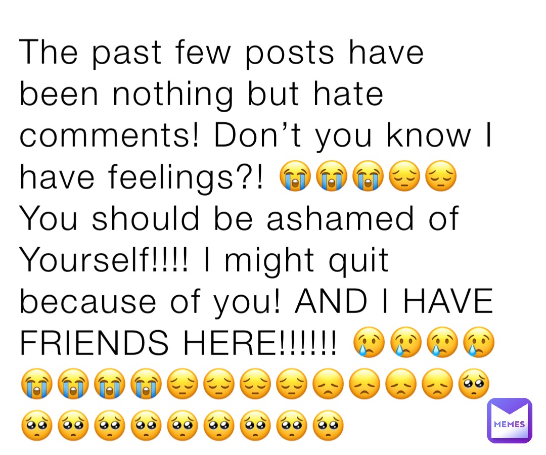 The past few posts have been nothing but hate comments! Don’t you know I have feelings?! 😭😭😭😔😔You should be ashamed of Yourself!!!! I might quit because of you! AND I HAVE FRIENDS HERE!!!!!! 😢😢😢😢😭😭😭😭😔😔😔😔😞😞😞😞🥺🥺🥺🥺🥺🥺🥺🥺🥺🥺