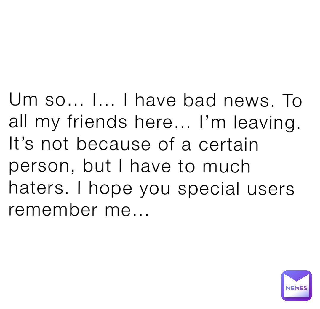 Um so… I… I have bad news. To all my friends here… I’m leaving. It’s not because of a certain person, but I have to much haters. I hope you special users remember me…
