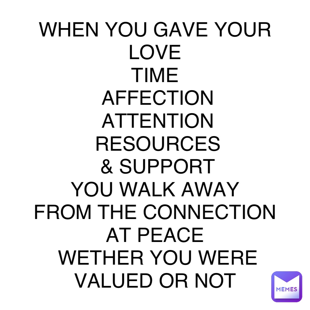 WHEN YOU GAVE YOUR
LOVE
TIME
AFFECTION 
ATTENTION 
RESOURCES 
 & SUPPORT
YOU WALK AWAY
FROM THE CONNECTION
AT PEACE
WETHER YOU WERE 
VALUED OR NOT