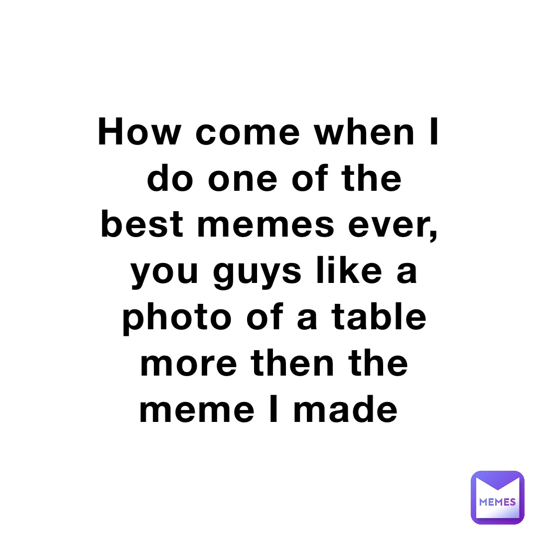 How come when I do one of the best memes ever, you guys like a photo of a table more then the meme I made