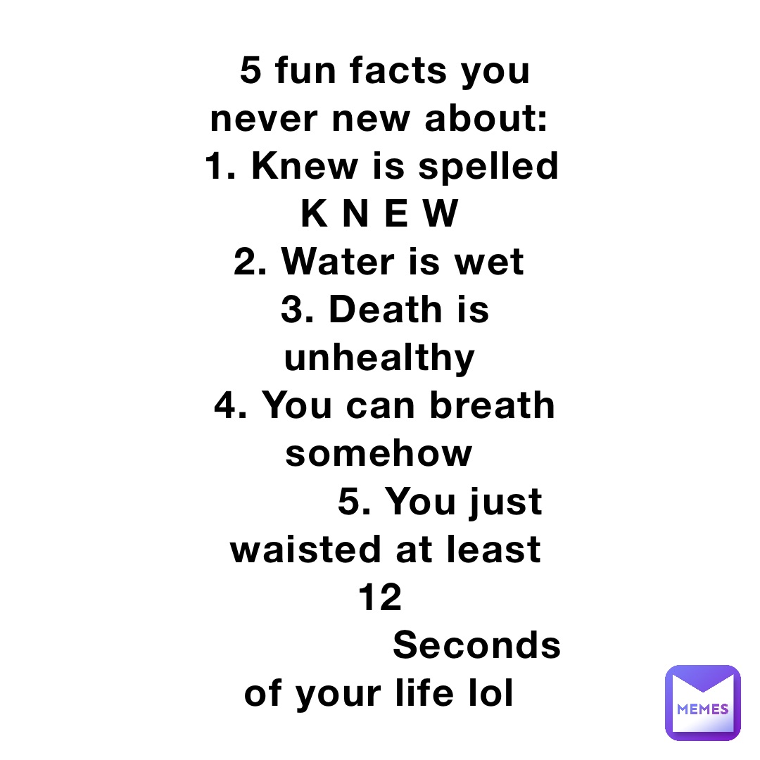 5 fun facts you never new about:
1. Knew is spelled K N E W
2. Water is wet
3. Death is unhealthy
4. You can breath somehow
         5. You just waisted at least 12
                Seconds of your life lol