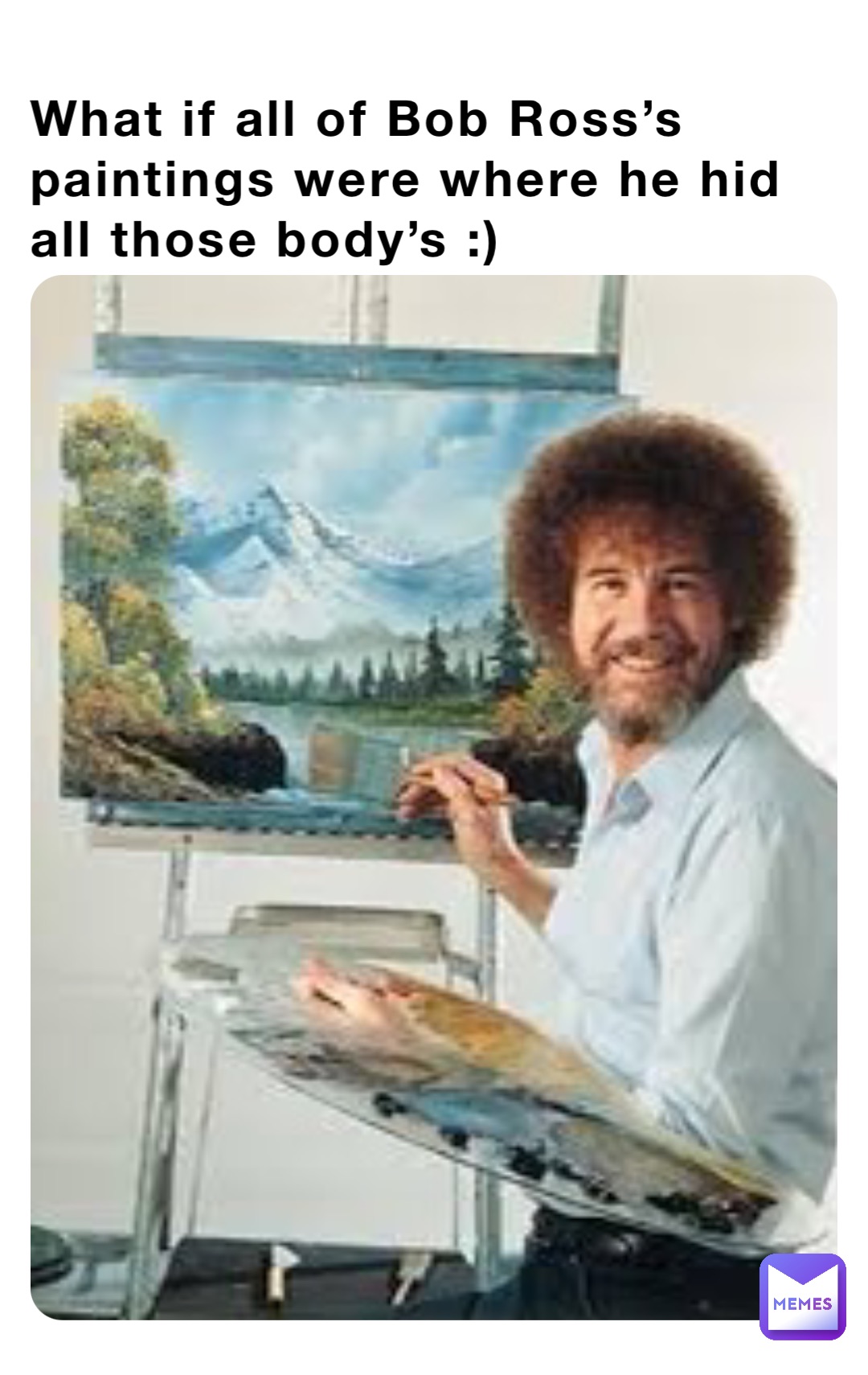 What if all of Bob Ross’s paintings were where he hid all those body’s :)