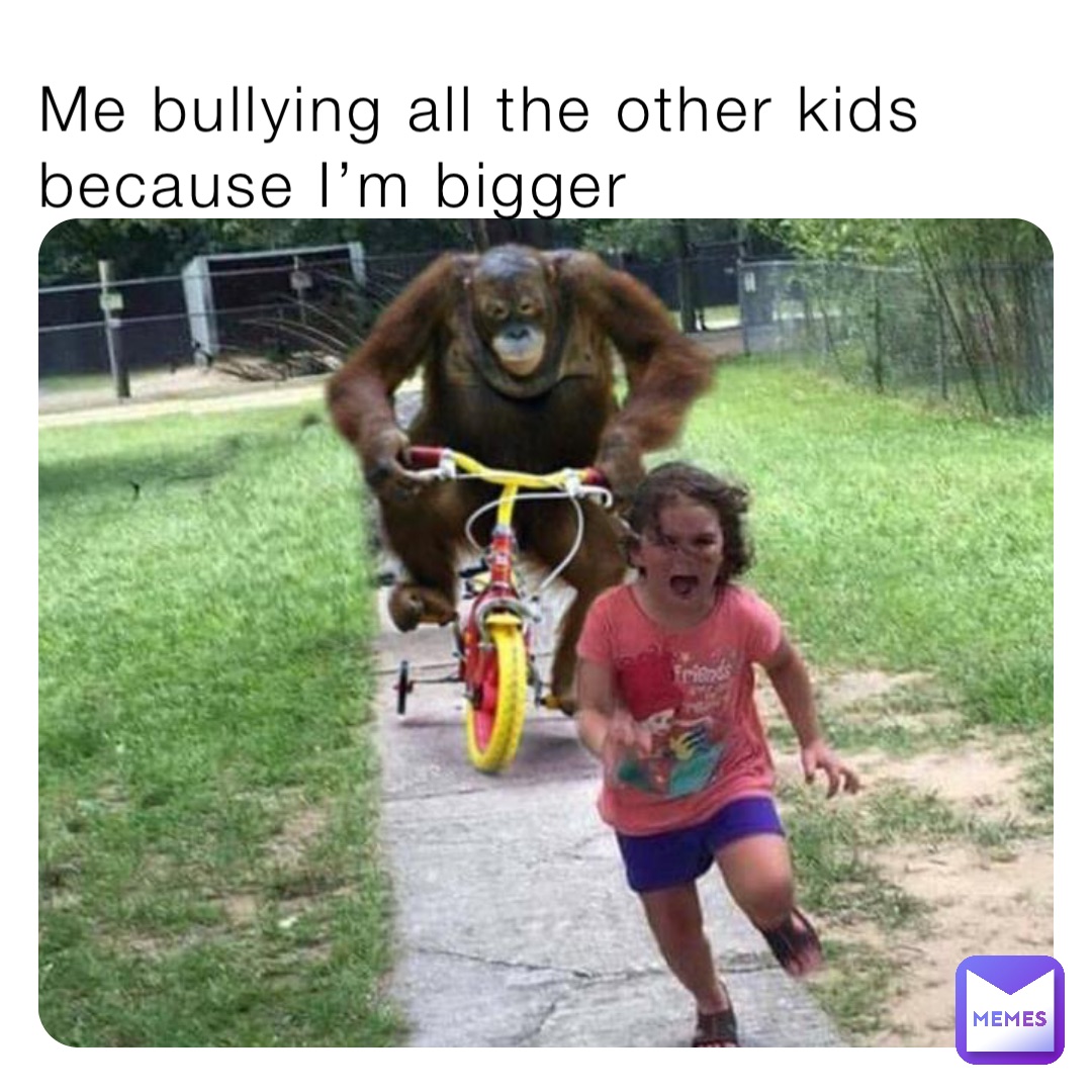 Me bullying all the other kids because I’m bigger
