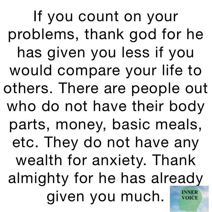 If you count on your problems, thank god for he has given you less if you would compare your life to others. There are people out who do not have their body parts, money, basic meals, etc. They do not have any wealth for anxiety. Thank almighty for he has already given you much.