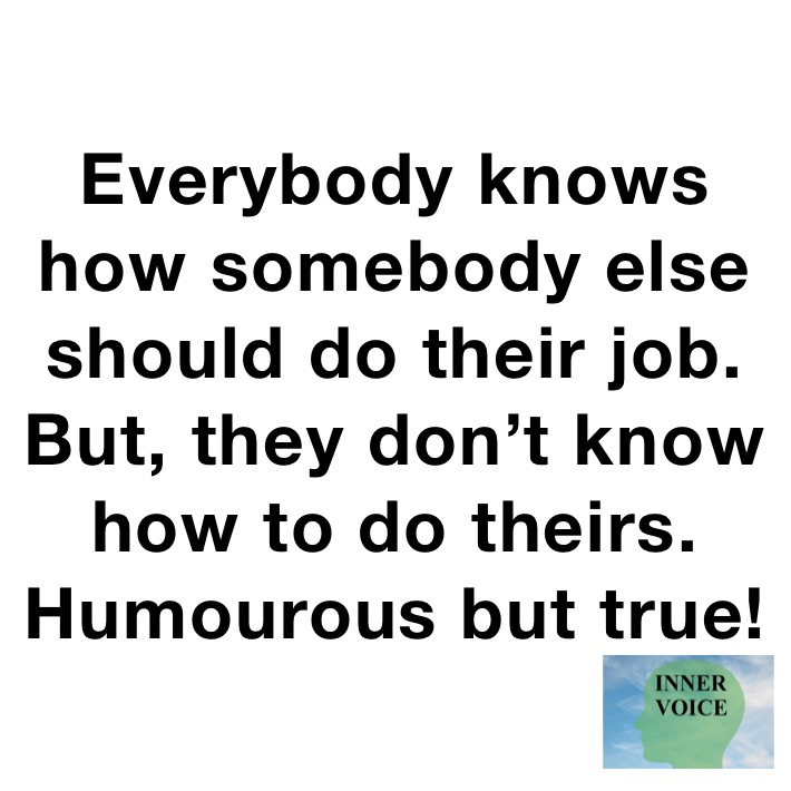 Everybody knows how somebody else should do their job. But, they don’t know how to do theirs. Humourous but true!