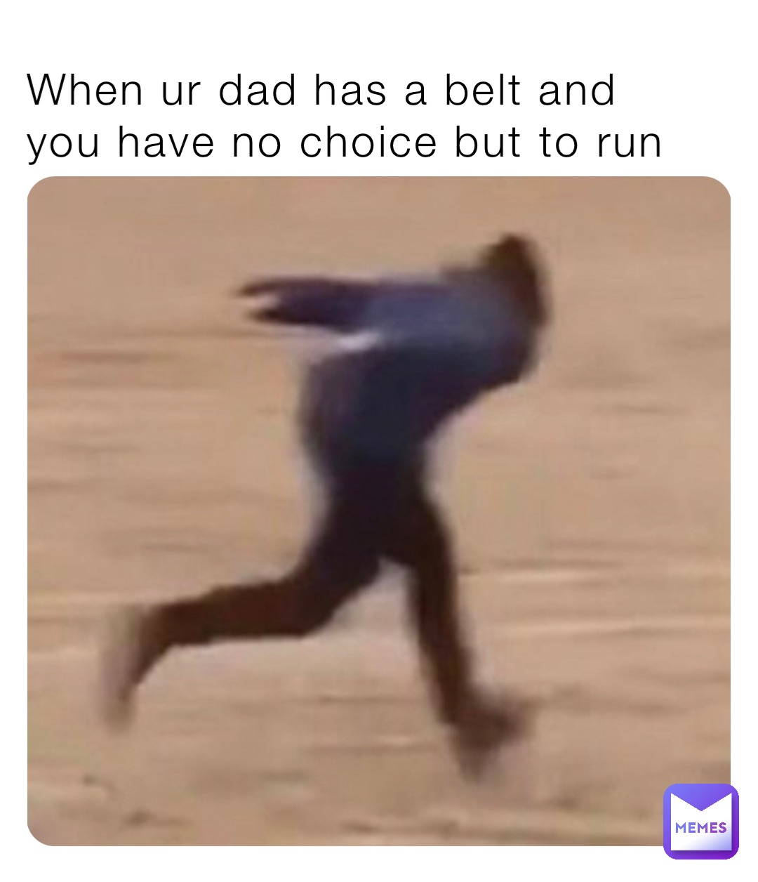 When ur dad has a belt and  you have no choice but to run