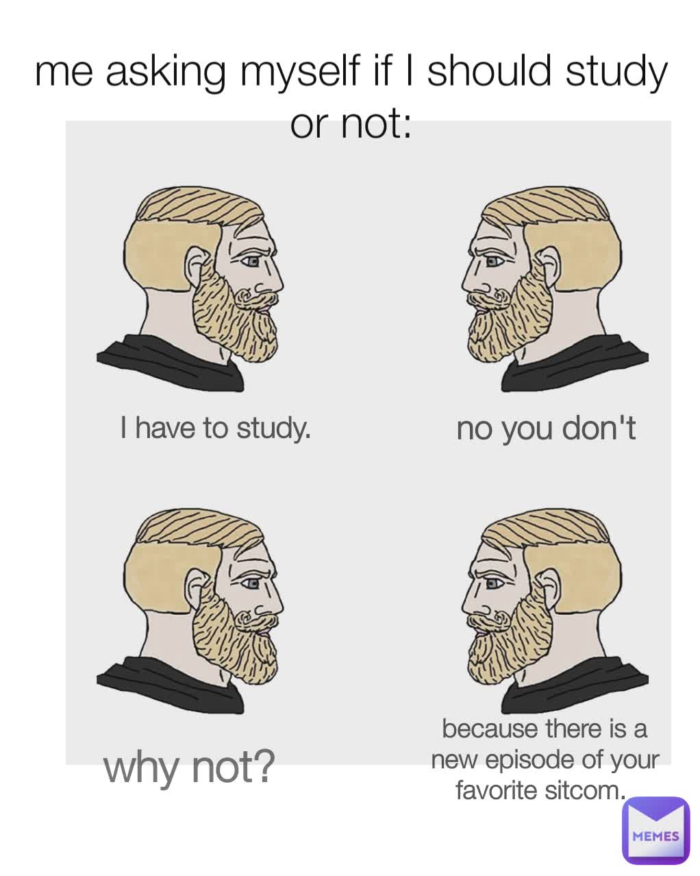 I have to study.  no you don't why not? 
 because there is a new episode of your favorite sitcom.  me asking myself if I should study or not: