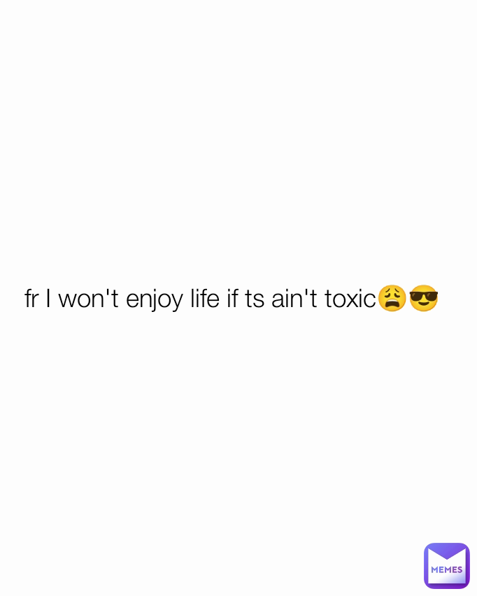 fr I won't enjoy life if ts ain't toxic😩😎
