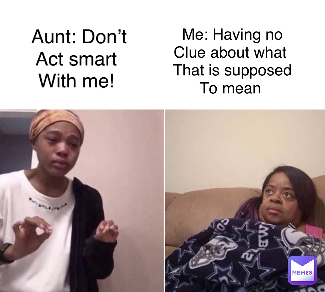 Aunt: Don’t 
Act smart
With me! Me: Having no 
Clue about what
That is supposed 
To mean