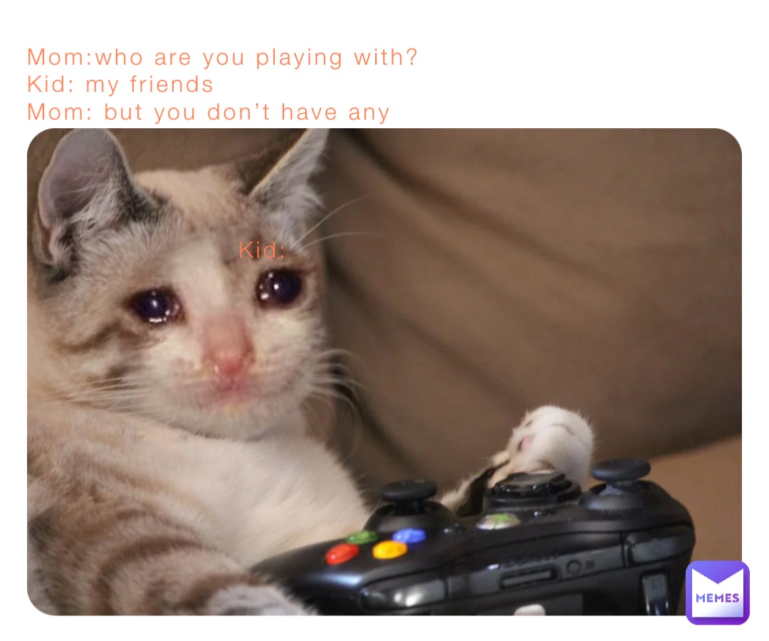 Mom:who are you playing with?
Kid: my friends 
Mom: but you don’t have any

                                     


                       Kid:
