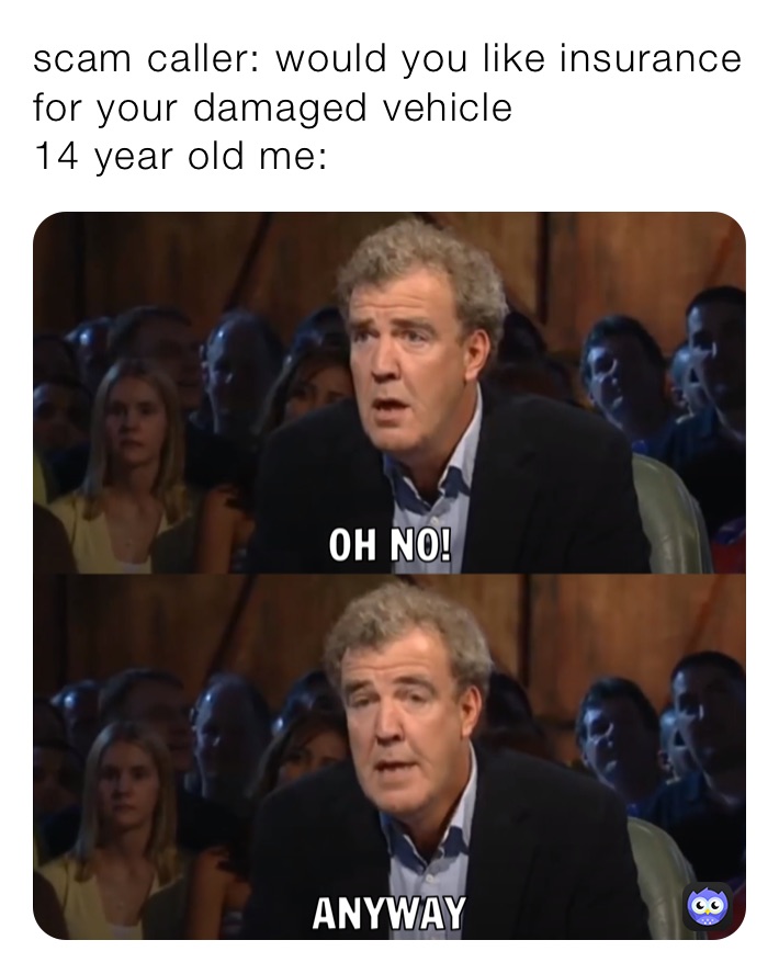 scam caller: would you like insurance for your damaged vehicle 
14 year old me: