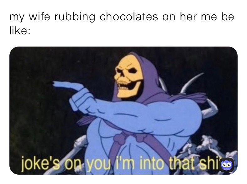 my wife rubbing chocolates on her me be like: