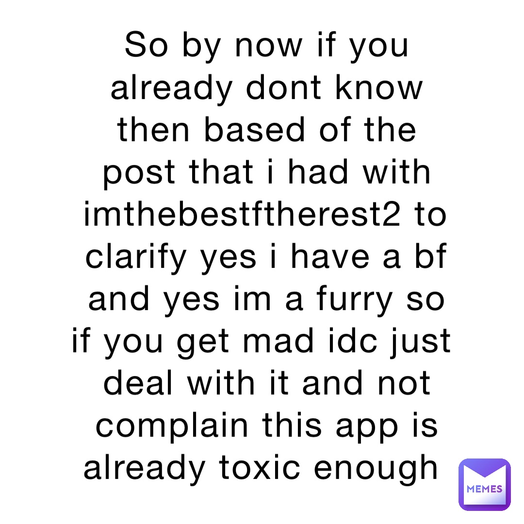 So by now if you already dont know then based of the post that i had with imthebestftherest2 to clarify yes i have a bf and yes im a furry so if you get mad idc just deal with it and not complain this app is already toxic enough