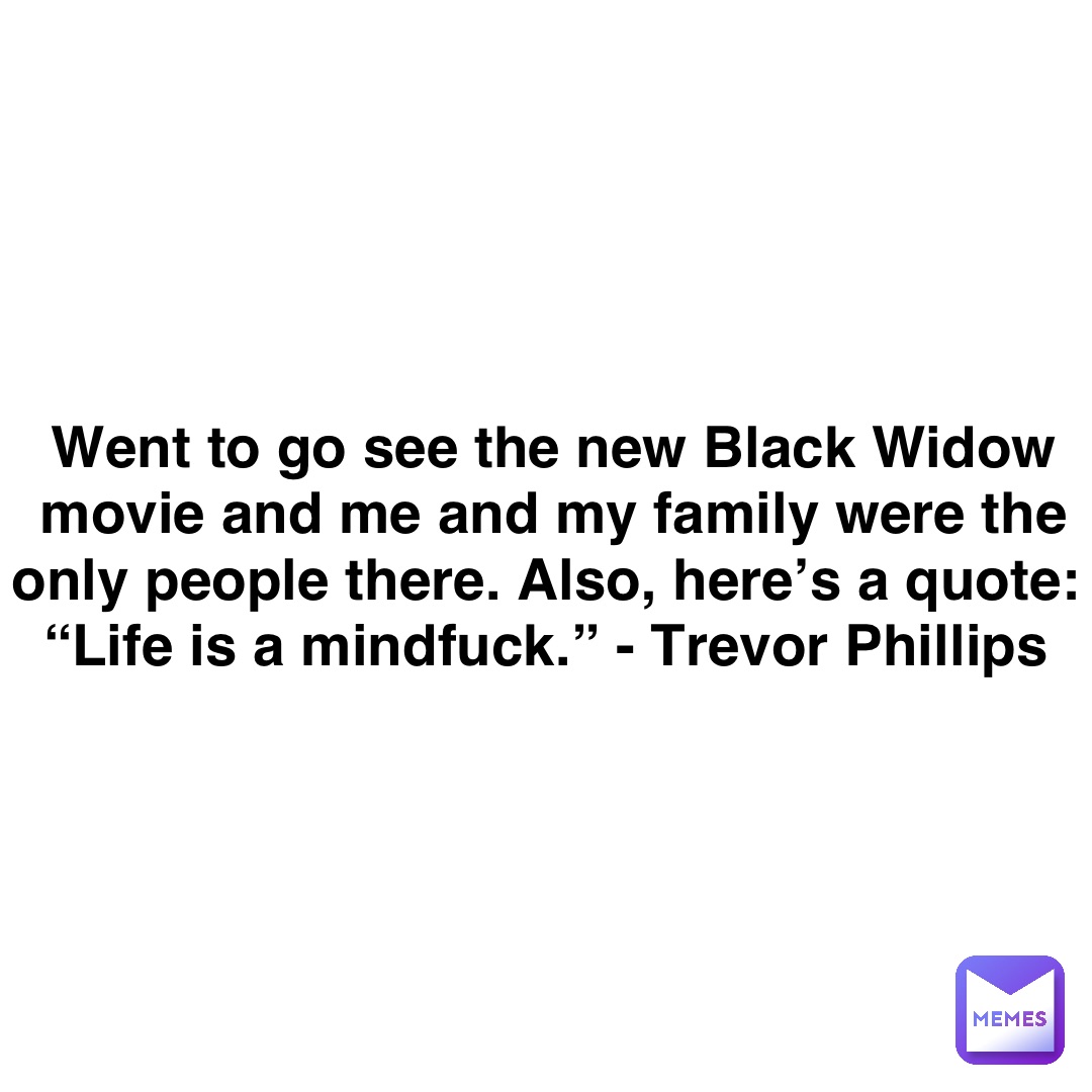 Double tap to edit Went to go see the new Black Widow movie and me and my family were the only people there. Also, here’s a quote:
“Life is a mindfuck.” - Trevor Phillips