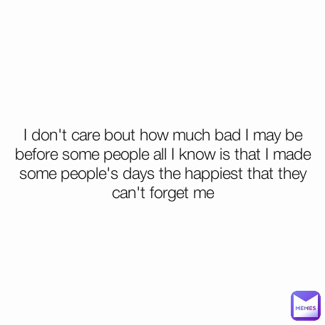 I don't care bout how much bad I may be before some people all I know is that I made some people's days the happiest that they can't forget me