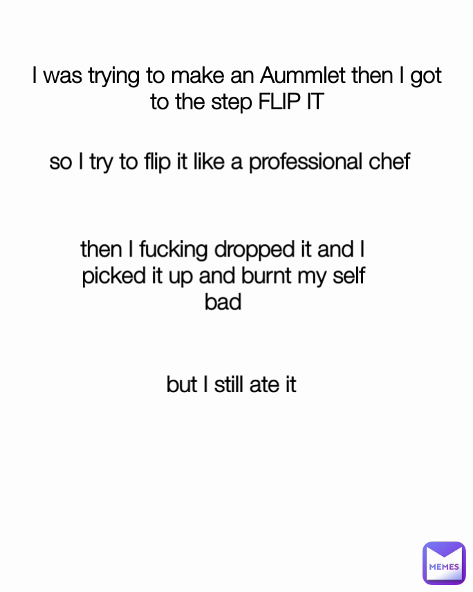 I was trying to make an Aummlet then I got to the step FLIP IT then I fucking dropped it and I picked it up and burnt my self bad but I still ate it so I try to flip it like a professional chef 