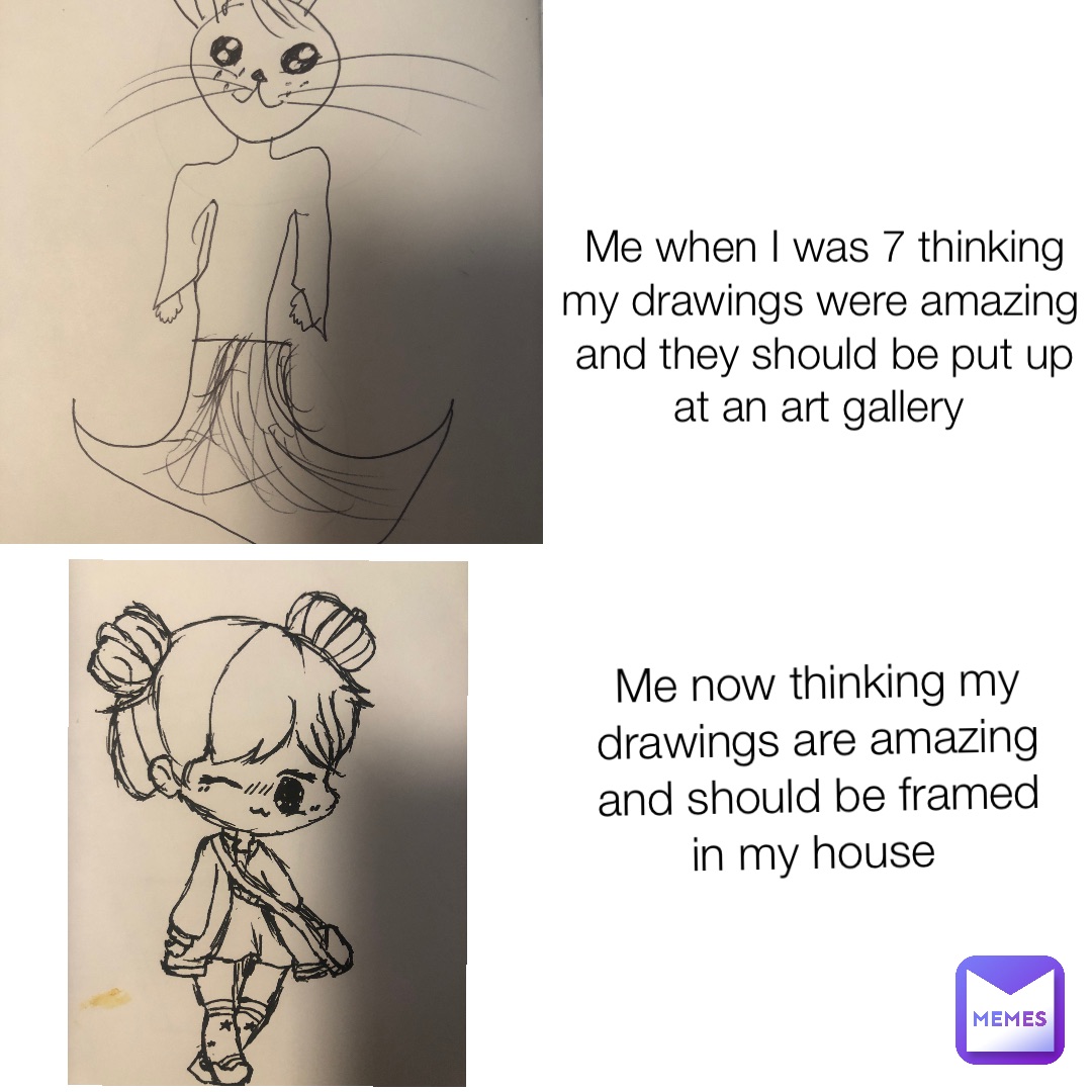 Me when I was 7 thinking my drawings were amazing and they should be put up at an art gallery Me now thinking my drawings are amazing and should be framed in my house