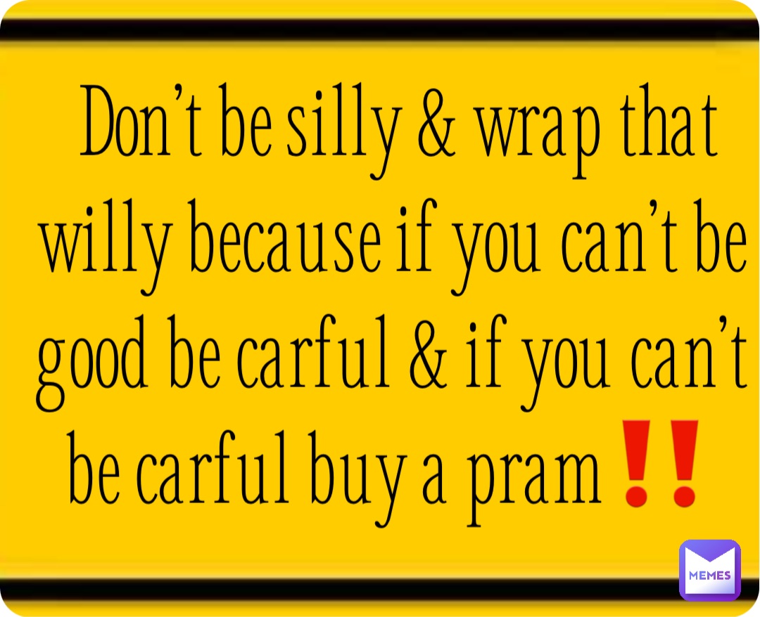 Don’t be silly & wrap that willy because if you can’t be good be carful & if you can’t be carful